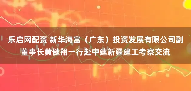 乐启网配资 新华海富（广东）投资发展有限公司副董事长黄健翔一行赴中建新疆建工考察交流
