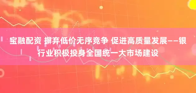宝融配资 摒弃低价无序竞争 促进高质量发展——银行业积极投身全国统一大市场建设