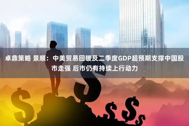 卓鼎策略 景顺：中美贸易回暖及二季度GDP超预期支撑中国股市走强 后市仍有持续上行动力