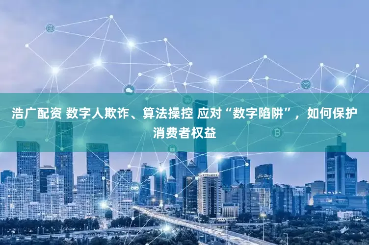 浩广配资 数字人欺诈、算法操控 应对“数字陷阱”，如何保护消费者权益