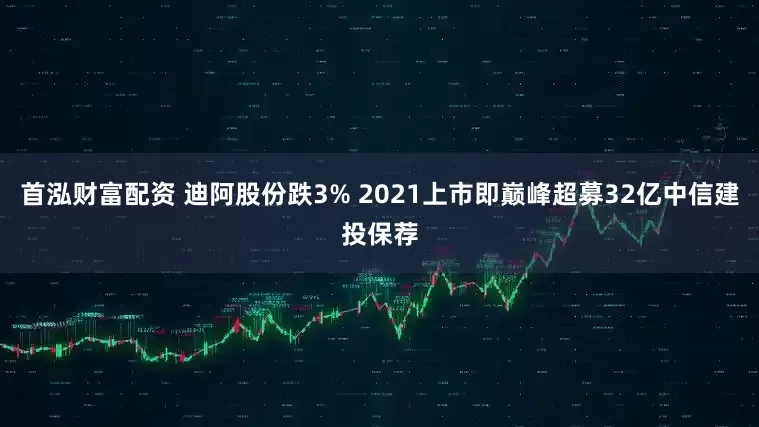 首泓财富配资 迪阿股份跌3% 2021上市即巅峰超募32亿中信建投保荐
