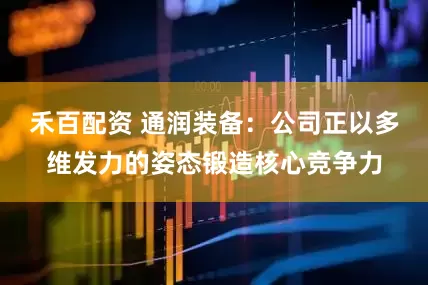 禾百配资 通润装备：公司正以多维发力的姿态锻造核心竞争力