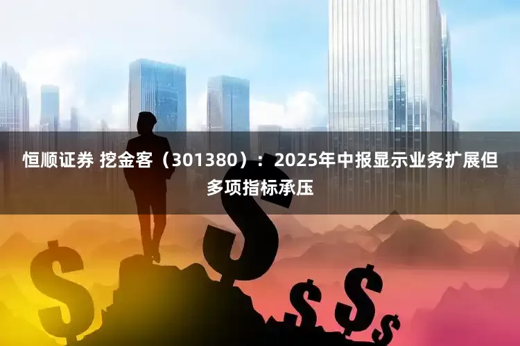 恒顺证券 挖金客（301380）：2025年中报显示业务扩展但多项指标承压