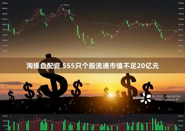 淘操盘配资 555只个股流通市值不足20亿元