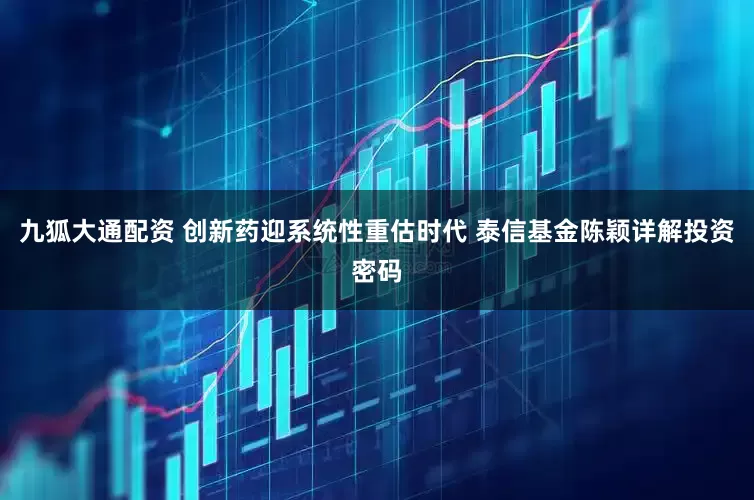 九狐大通配资 创新药迎系统性重估时代 泰信基金陈颖详解投资密码