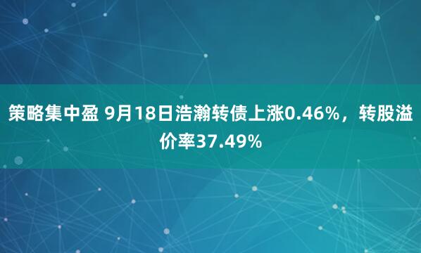 策略集中盈 9月18日浩瀚转债上涨0.46%，转股溢价率37.49%