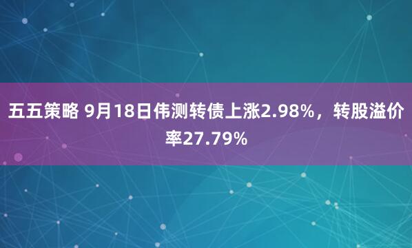 五五策略 9月18日伟测转债上涨2.98%，转股溢价率27.79%