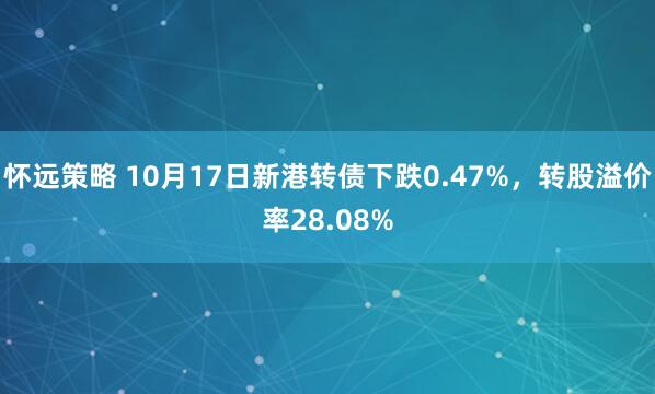 怀远策略 10月17日新港转债下跌0.47%，转股溢价率28.08%