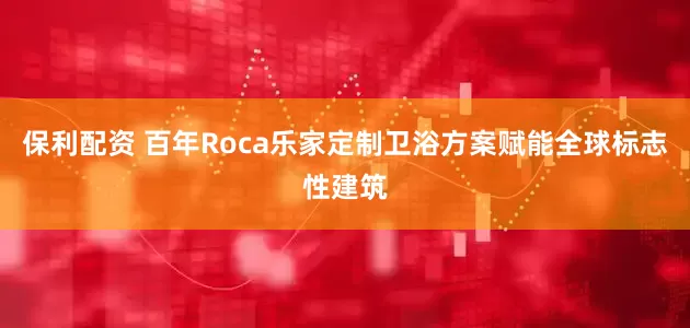 保利配资 百年Roca乐家定制卫浴方案赋能全球标志性建筑