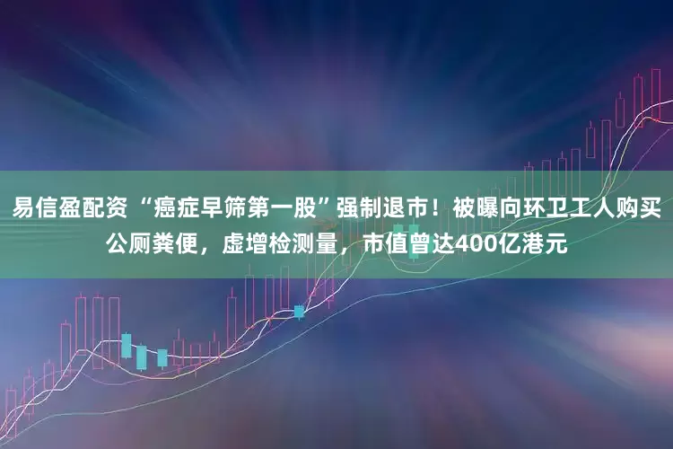 易信盈配资 “癌症早筛第一股”强制退市！被曝向环卫工人购买公厕粪便，虚增检测量，市值曾达400亿港元