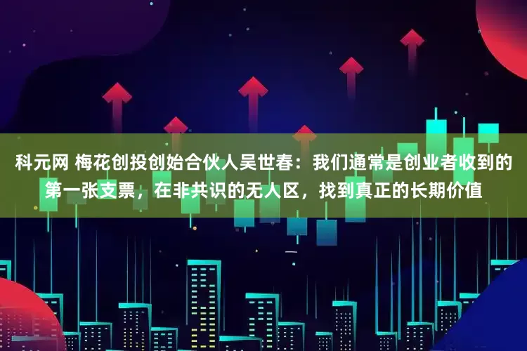 科元网 梅花创投创始合伙人吴世春：我们通常是创业者收到的第一张支票，在非共识的无人区，找到真正的长期价值