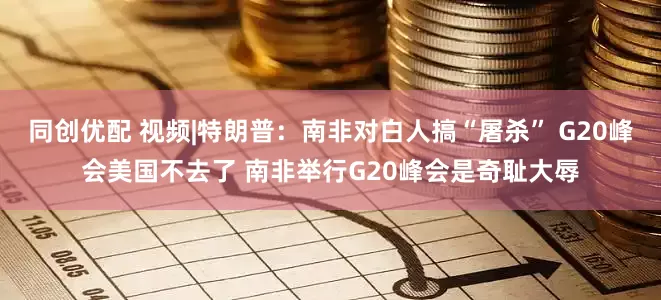 同创优配 视频|特朗普：南非对白人搞“屠杀” G20峰会美国不去了 南非举行G20峰会是奇耻大辱