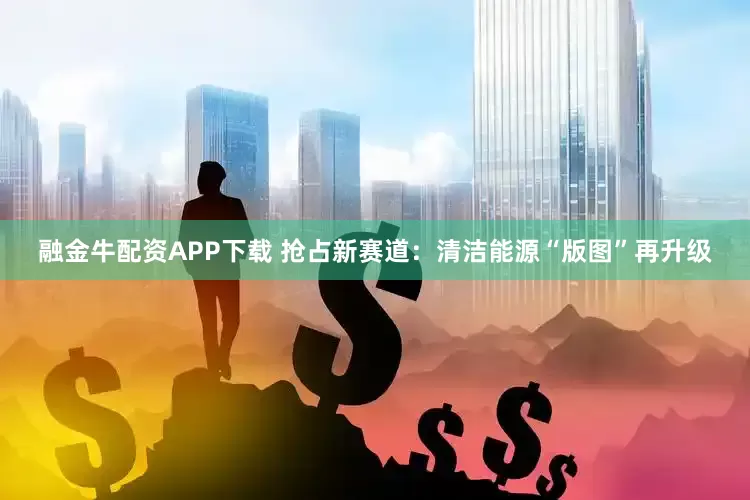 融金牛配资APP下载 抢占新赛道：清洁能源“版图”再升级