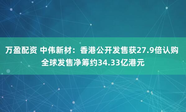 万盈配资 中伟新材：香港公开发售获27.9倍认购 全球发售净筹约34.33亿港元