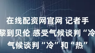 在线配资网官网 记者手记｜从巴黎到贝伦 感受气候谈判“冷”和“热”