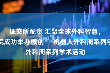 证交所配资 汇聚全球外科智慧，青大附院成功举办微创——机器人外科周系列学术活动