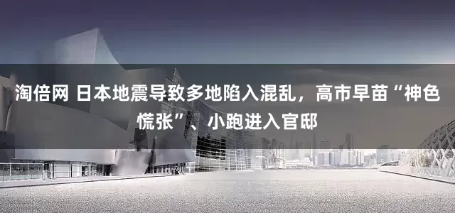 淘倍网 日本地震导致多地陷入混乱，高市早苗“神色慌张”、小跑进入官邸
