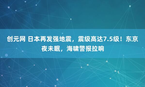 创元网 日本再发强地震，震级高达7.5级！东京夜未眠，海啸警报拉响