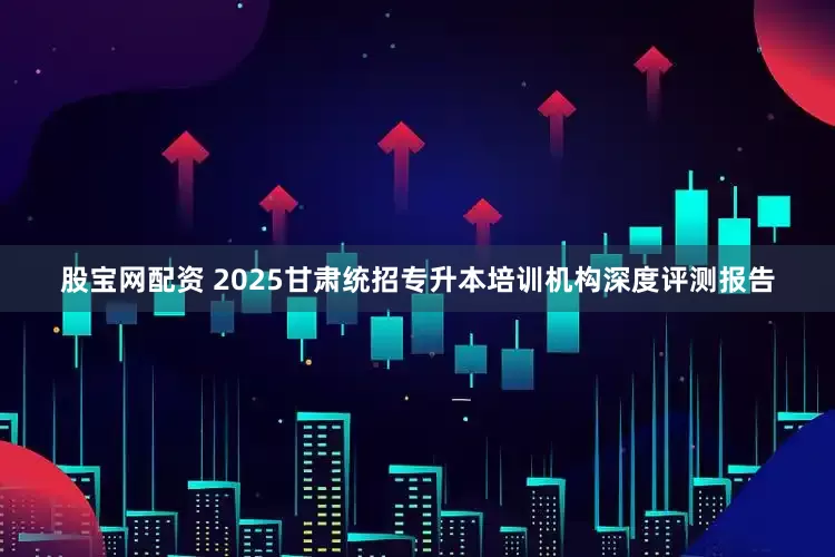 股宝网配资 2025甘肃统招专升本培训机构深度评测报告