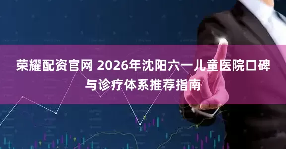 荣耀配资官网 2026年沈阳六一儿童医院口碑与诊疗体系推荐指南