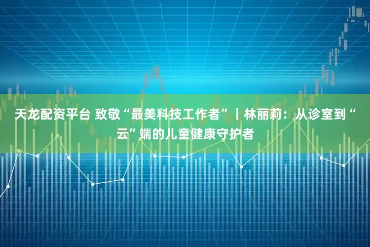 天龙配资平台 致敬“最美科技工作者”丨林丽莉：从诊室到“云”端的儿童健康守护者