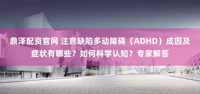鼎泽配资官网 注意缺陷多动障碍（ADHD）成因及症状有哪些？如何科学认知？专家解答