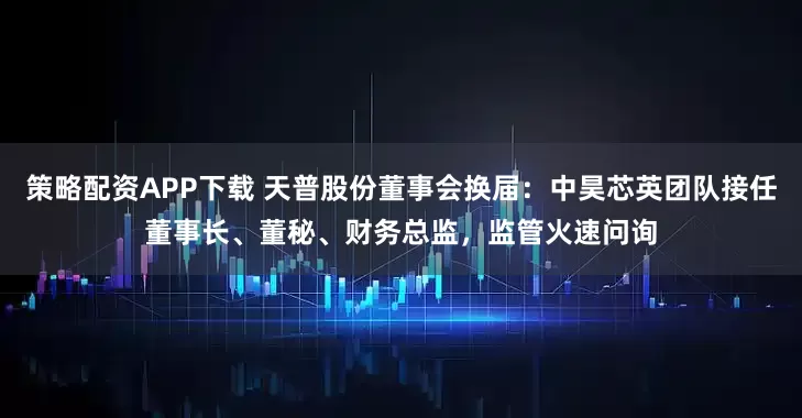 策略配资APP下载 天普股份董事会换届：中昊芯英团队接任董事长、董秘、财务总监，监管火速问询
