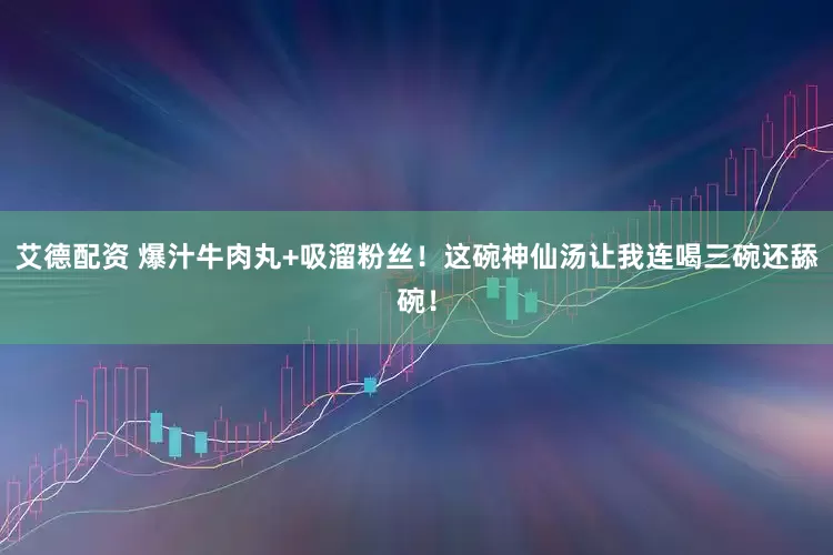 艾德配资 爆汁牛肉丸+吸溜粉丝！这碗神仙汤让我连喝三碗还舔碗！