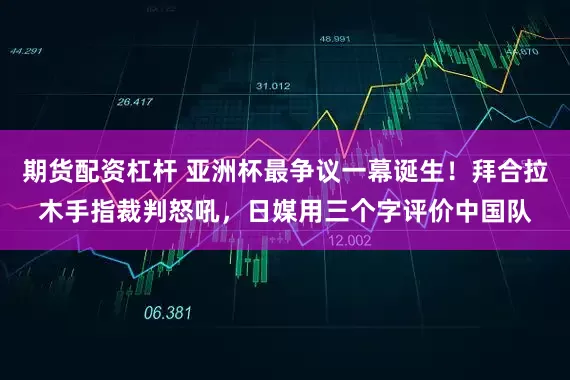 期货配资杠杆 亚洲杯最争议一幕诞生！拜合拉木手指裁判怒吼，日媒用三个字评价中国队