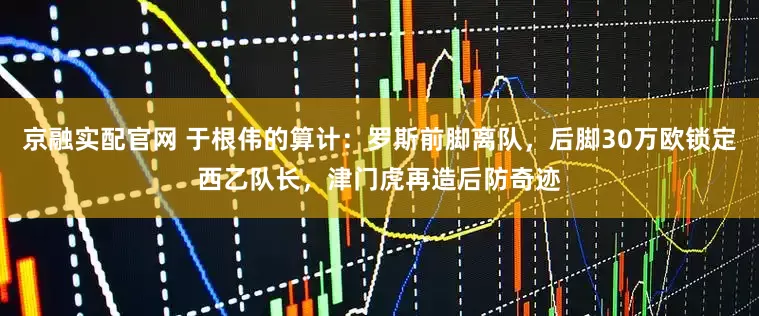 京融实配官网 于根伟的算计：罗斯前脚离队，后脚30万欧锁定西乙队长，津门虎再造后防奇迹