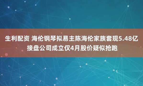 生利配资 海伦钢琴拟易主陈海伦家族套现5.48亿 接盘公司成立仅4月股价疑似抢跑