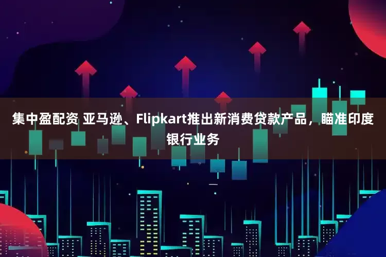 集中盈配资 亚马逊、Flipkart推出新消费贷款产品，瞄准印度银行业务